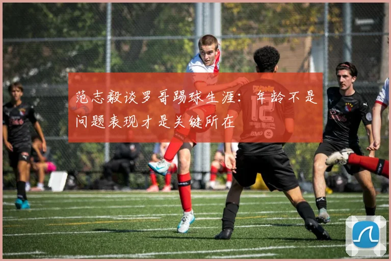 范志毅谈罗哥踢球生涯：年龄不是问题表现才是关键所在