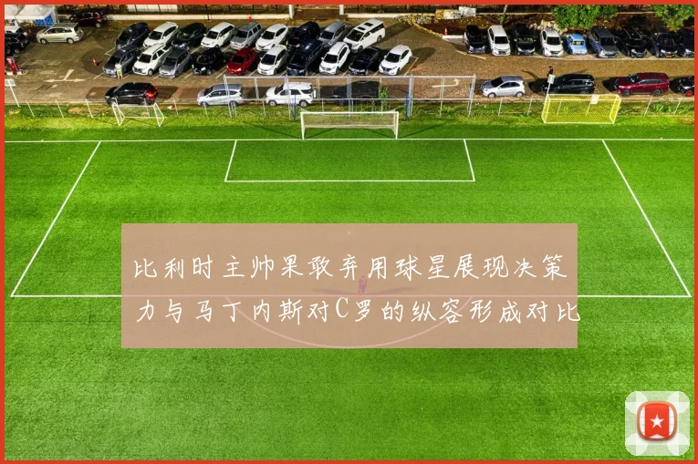 比利时主帅果敢弃用球星展现决策力与马丁内斯对C罗的纵容形成对比