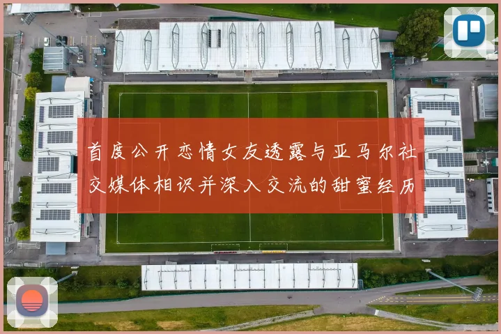 首度公开恋情女友透露与亚马尔社交媒体相识并深入交流的甜蜜经历
