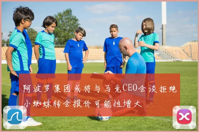 阿波罗集团或将与马竞CEO会谈拒绝小蜘蛛转会报价可能性增大