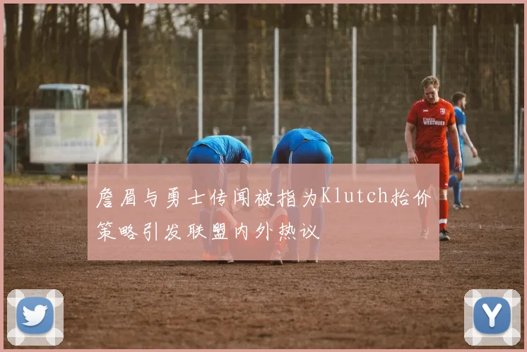 詹眉与勇士传闻被指为Klutch抬价策略引发联盟内外热议