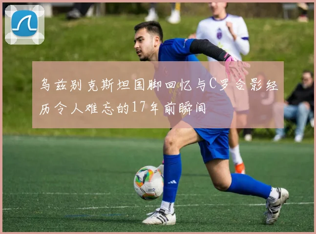 乌兹别克斯坦国脚回忆与C罗合影经历令人难忘的17年前瞬间
