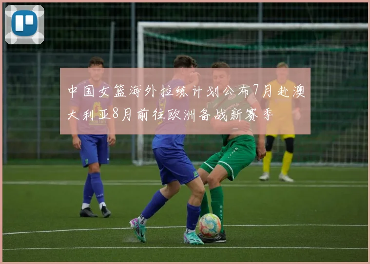 中国女篮海外拉练计划公布7月赴澳大利亚8月前往欧洲备战新赛季