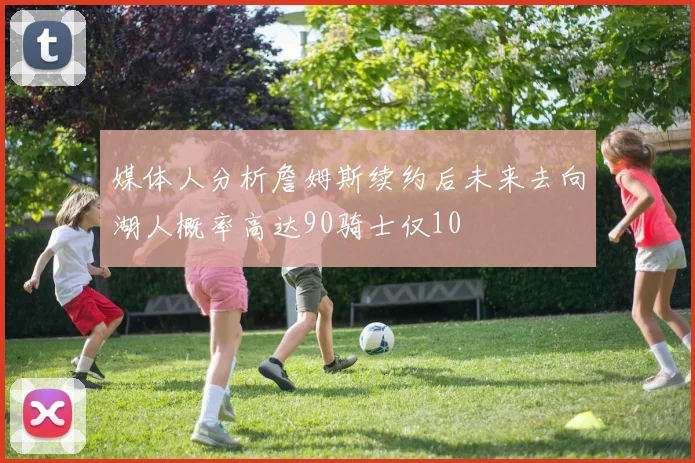 媒体人分析詹姆斯续约后未来去向湖人概率高达90骑士仅10