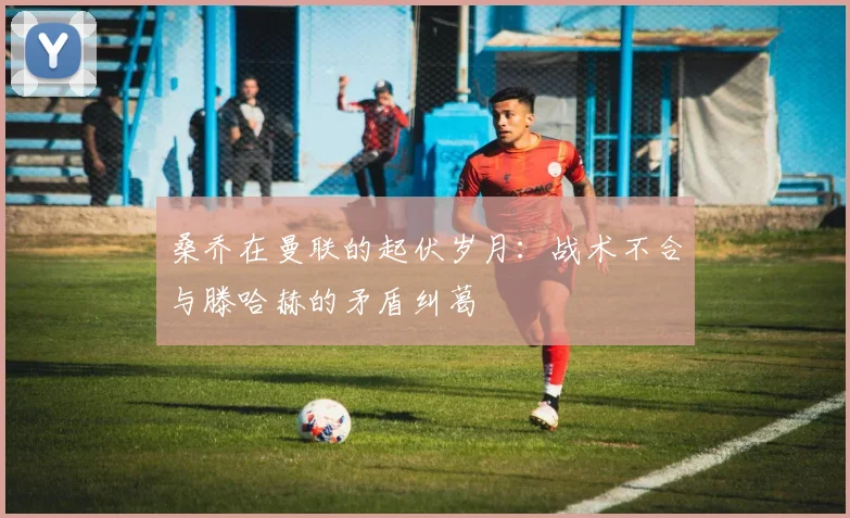 桑乔在曼联的起伏岁月：战术不合与滕哈赫的矛盾纠葛