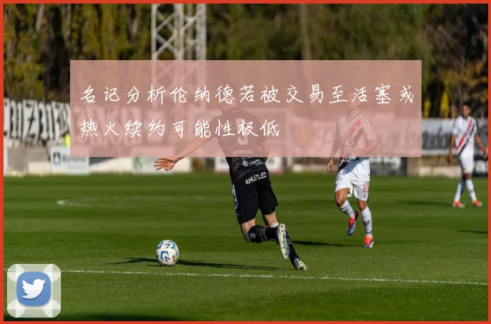 名记分析伦纳德若被交易至活塞或热火续约可能性极低