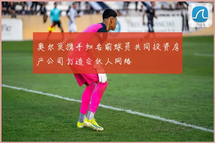 奥尔莫携手知名前球员共同投资房产公司打造合伙人网络