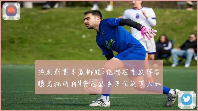 热刺新赛季豪掷超2亿潜在首发阵容曝光托纳利M费范赫克罗伯逊等人加盟