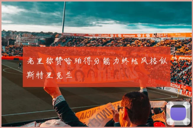 老里称赞哈珀得分能力终结风格似斯特里克兰