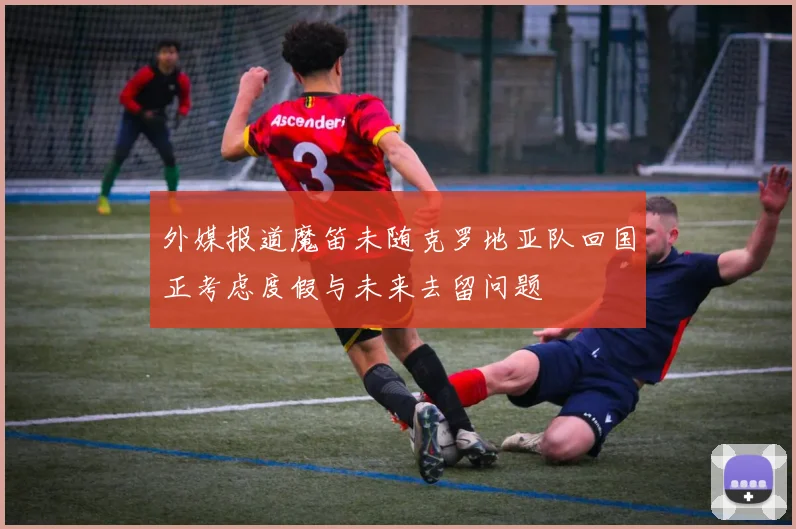 外媒报道魔笛未随克罗地亚队回国正考虑度假与未来去留问题