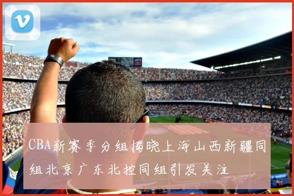 CBA新赛季分组揭晓上海山西新疆同组北京广东北控同组引发关注